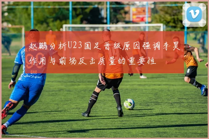 赵鹏分析U23国足晋级原因强调李昊作用与前场反击质量的重要性
